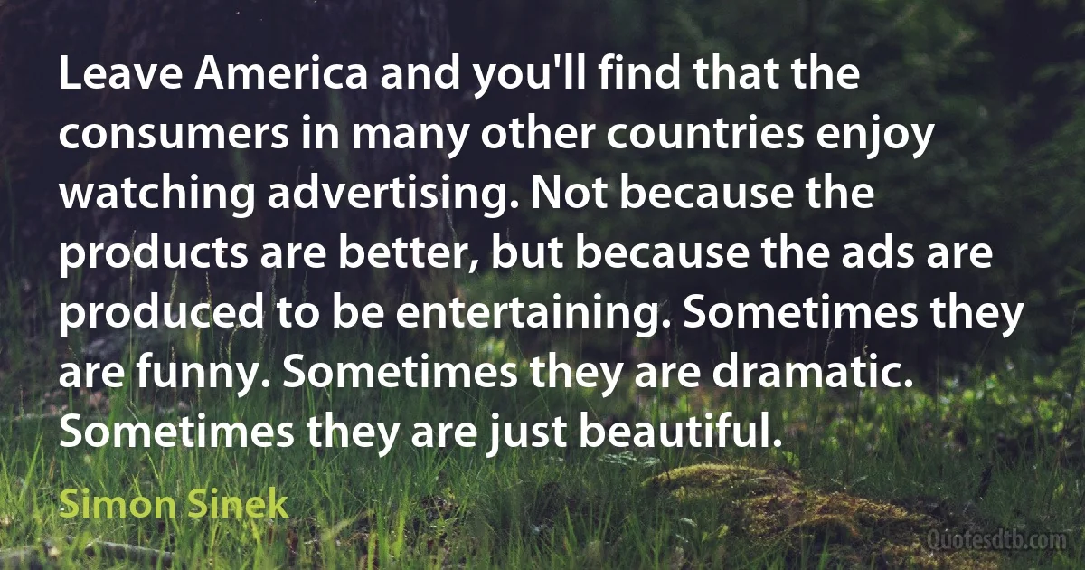 Leave America and you'll find that the consumers in many other countries enjoy watching advertising. Not because the products are better, but because the ads are produced to be entertaining. Sometimes they are funny. Sometimes they are dramatic. Sometimes they are just beautiful. (Simon Sinek)