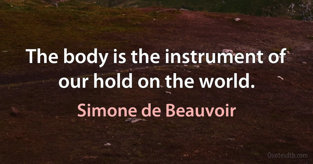 The body is the instrument of our hold on the world. (Simone de Beauvoir)