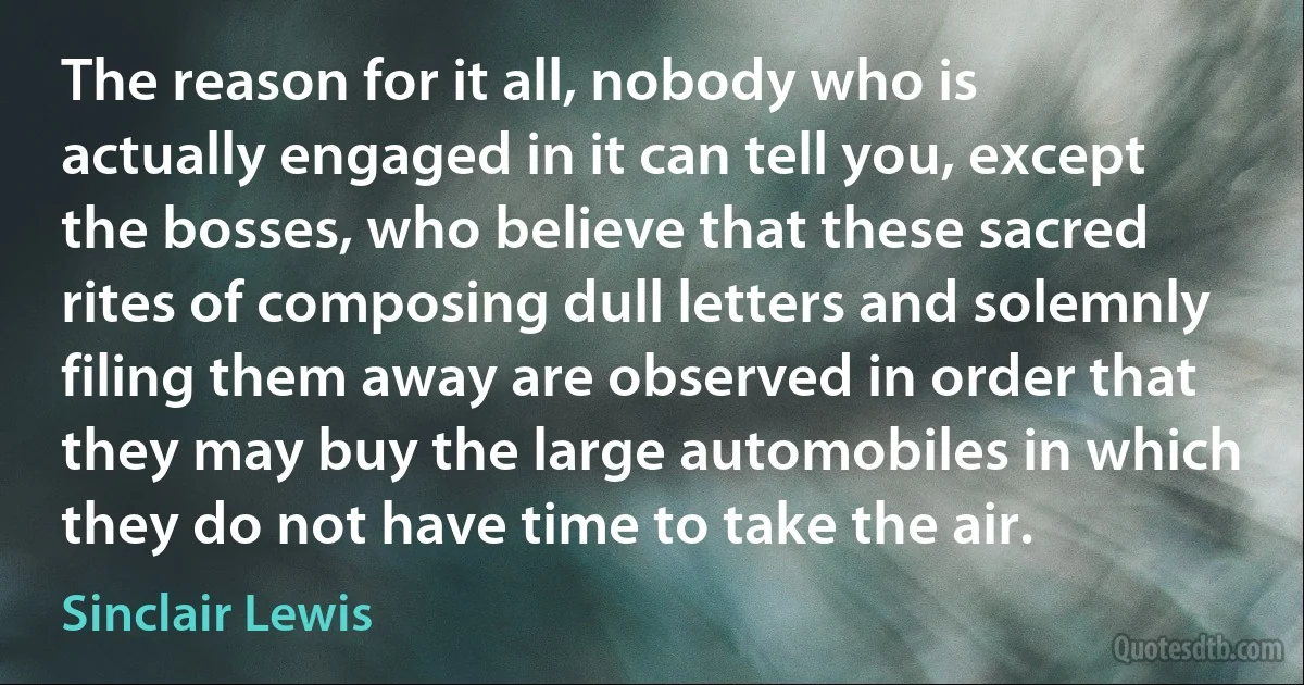 The reason for it all, nobody who is actually engaged in it can tell you, except the bosses, who believe that these sacred rites of composing dull letters and solemnly filing them away are observed in order that they may buy the large automobiles in which they do not have time to take the air. (Sinclair Lewis)