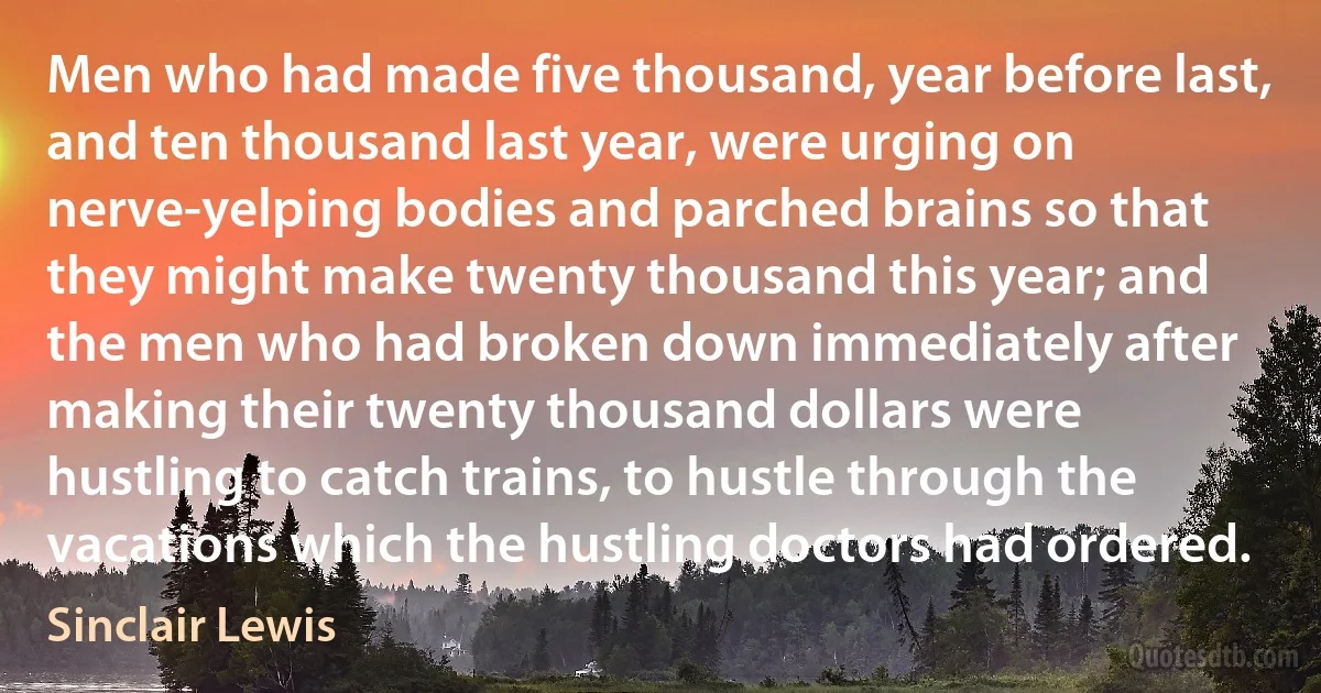 Men who had made five thousand, year before last, and ten thousand last year, were urging on nerve-yelping bodies and parched brains so that they might make twenty thousand this year; and the men who had broken down immediately after making their twenty thousand dollars were hustling to catch trains, to hustle through the vacations which the hustling doctors had ordered. (Sinclair Lewis)