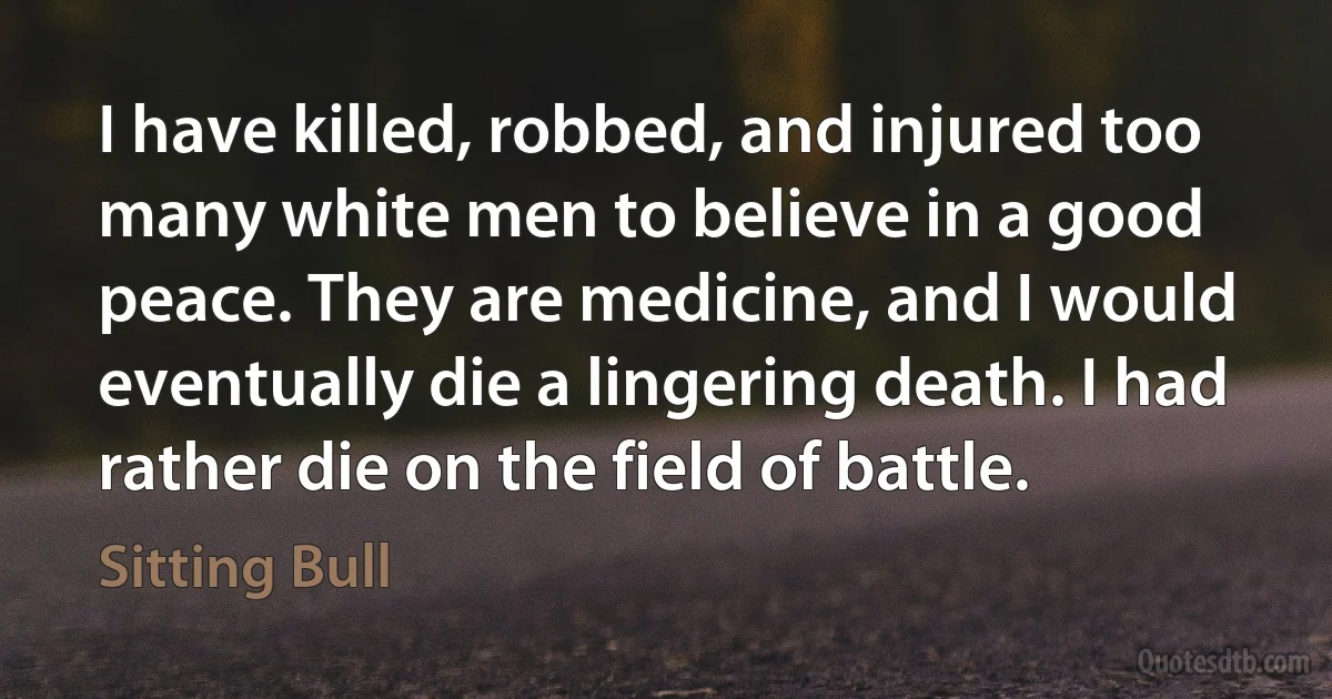 I have killed, robbed, and injured too many white men to believe in a good peace. They are medicine, and I would eventually die a lingering death. I had rather die on the field of battle. (Sitting Bull)