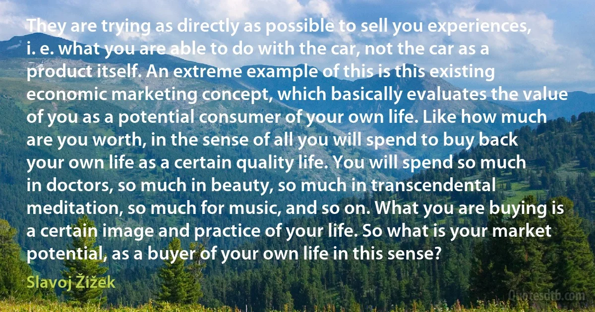 They are trying as directly as possible to sell you experiences, i. e. what you are able to do with the car, not the car as a product itself. An extreme example of this is this existing economic marketing concept, which basically evaluates the value of you as a potential consumer of your own life. Like how much are you worth, in the sense of all you will spend to buy back your own life as a certain quality life. You will spend so much in doctors, so much in beauty, so much in transcendental meditation, so much for music, and so on. What you are buying is a certain image and practice of your life. So what is your market potential, as a buyer of your own life in this sense? (Slavoj Žižek)