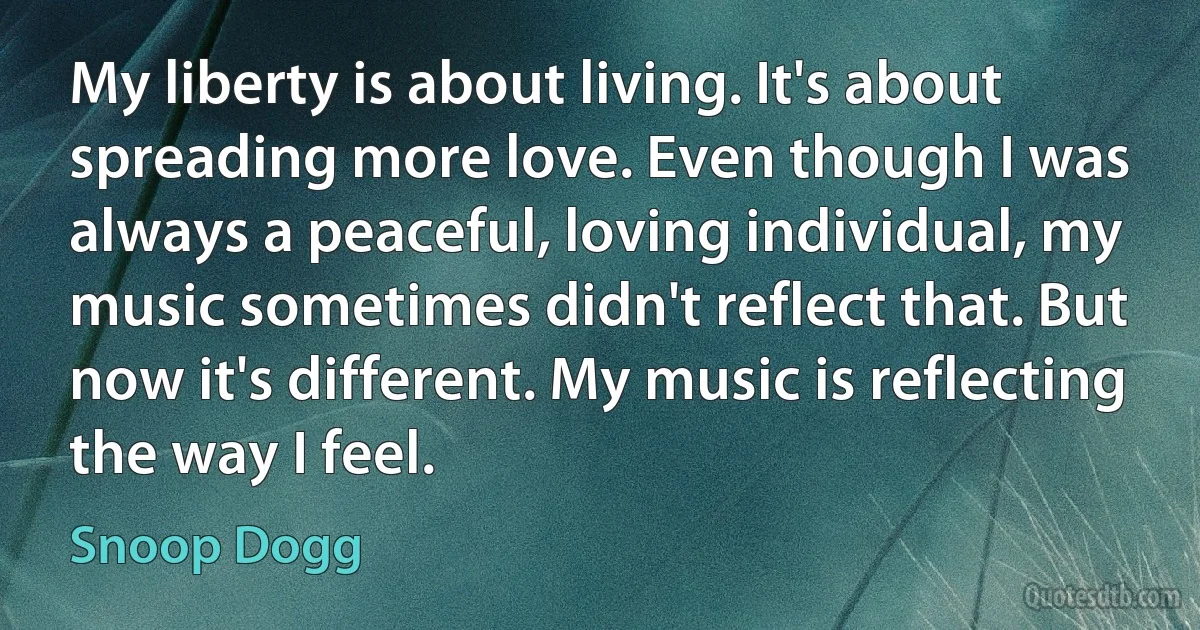 My liberty is about living. It's about spreading more love. Even though I was always a peaceful, loving individual, my music sometimes didn't reflect that. But now it's different. My music is reflecting the way I feel. (Snoop Dogg)