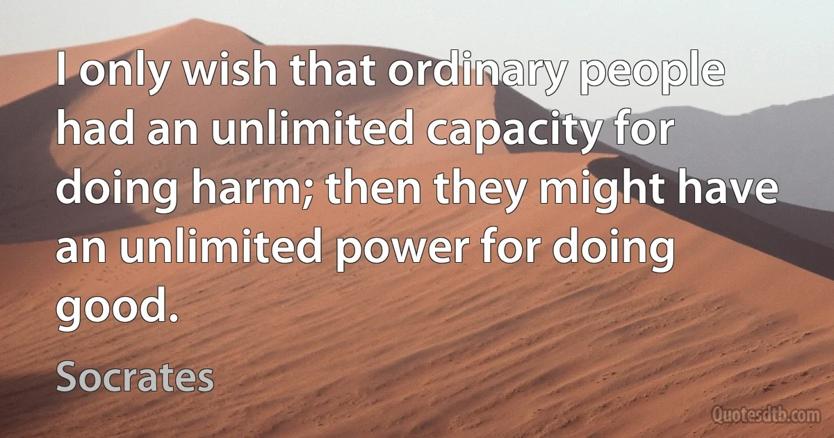 I only wish that ordinary people had an unlimited capacity for doing harm; then they might have an unlimited power for doing good. (Socrates)