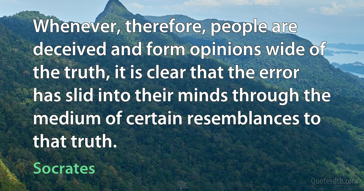 Whenever, therefore, people are deceived and form opinions wide of the truth, it is clear that the error has slid into their minds through the medium of certain resemblances to that truth. (Socrates)