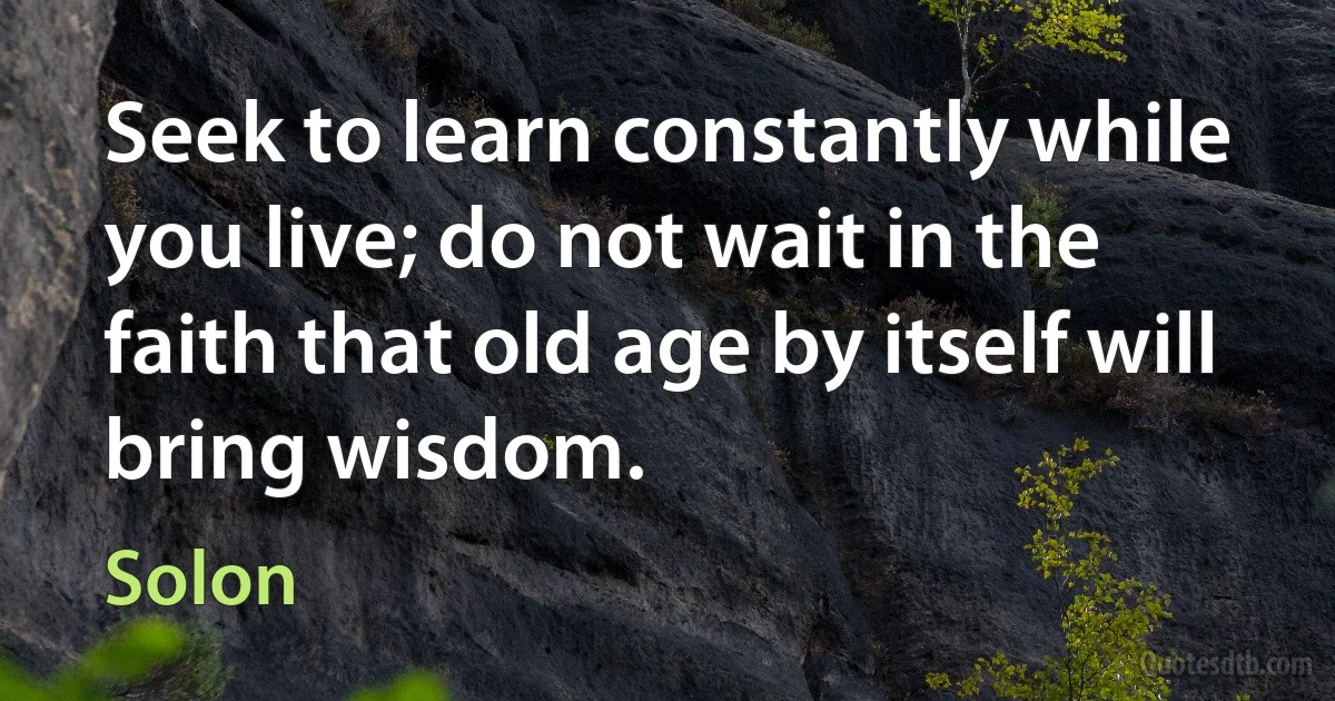 Seek to learn constantly while you live; do not wait in the faith that old age by itself will bring wisdom. (Solon)