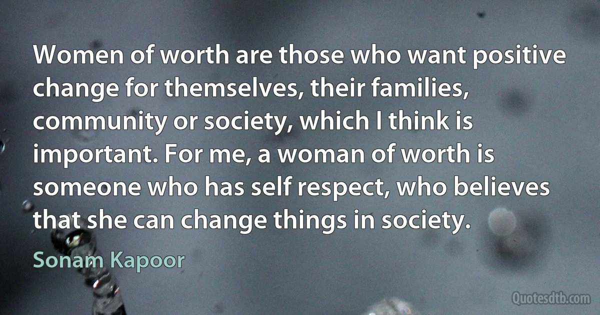 Women of worth are those who want positive change for themselves, their families, community or society, which I think is important. For me, a woman of worth is someone who has self respect, who believes that she can change things in society. (Sonam Kapoor)