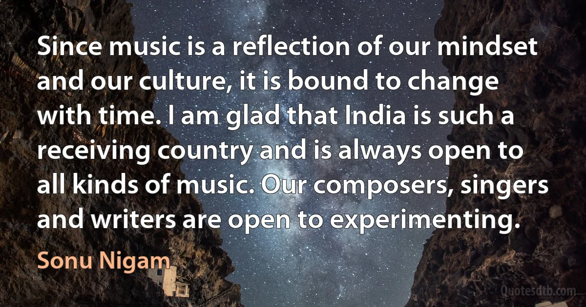 Since music is a reflection of our mindset and our culture, it is bound to change with time. I am glad that India is such a receiving country and is always open to all kinds of music. Our composers, singers and writers are open to experimenting. (Sonu Nigam)