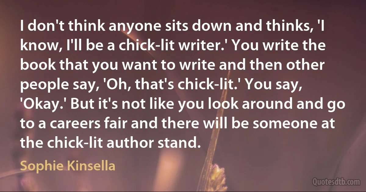 I don't think anyone sits down and thinks, 'I know, I'll be a chick-lit writer.' You write the book that you want to write and then other people say, 'Oh, that's chick-lit.' You say, 'Okay.' But it's not like you look around and go to a careers fair and there will be someone at the chick-lit author stand. (Sophie Kinsella)