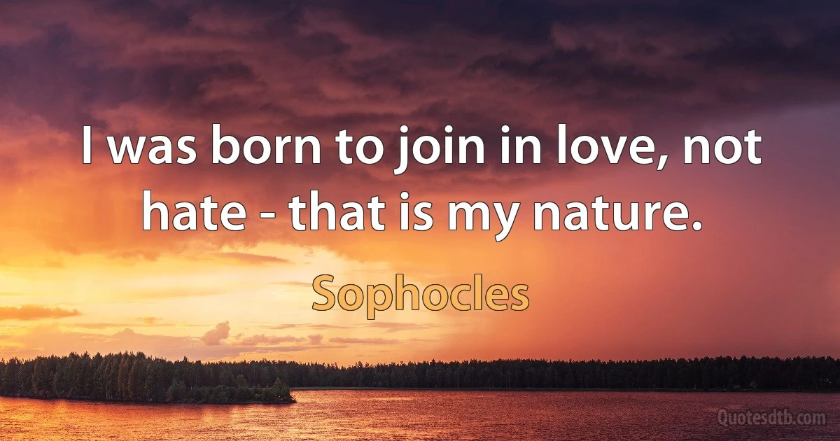 I was born to join in love, not hate - that is my nature. (Sophocles)