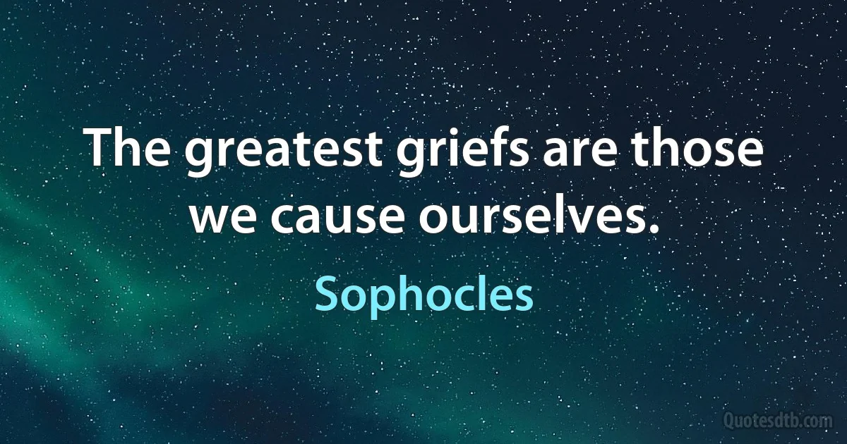 The greatest griefs are those we cause ourselves. (Sophocles)