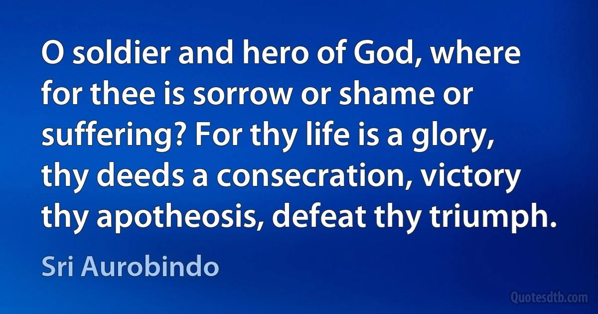 O soldier and hero of God, where for thee is sorrow or shame or suffering? For thy life is a glory, thy deeds a consecration, victory thy apotheosis, defeat thy triumph. (Sri Aurobindo)