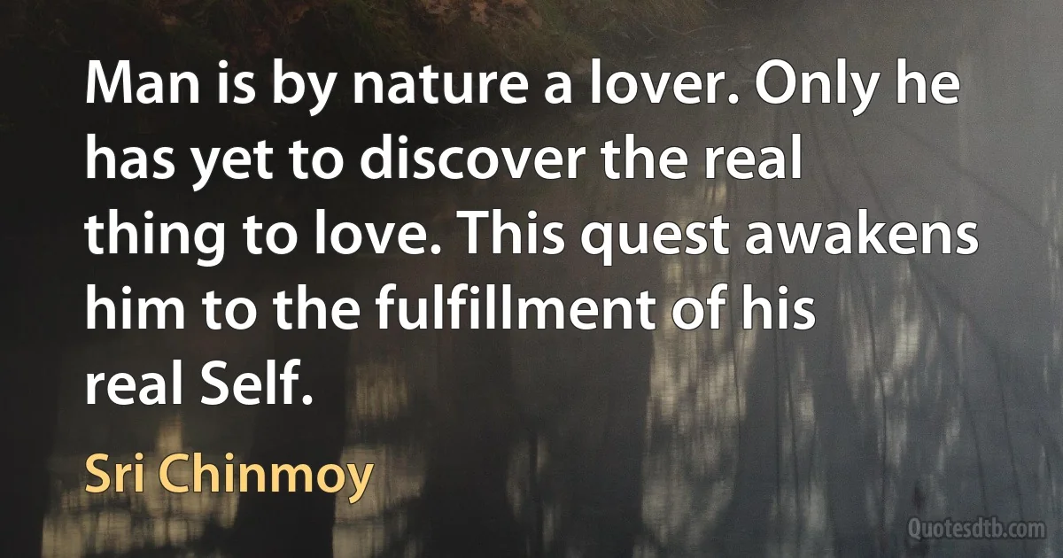 Man is by nature a lover. Only he has yet to discover the real thing to love. This quest awakens him to the fulfillment of his real Self. (Sri Chinmoy)