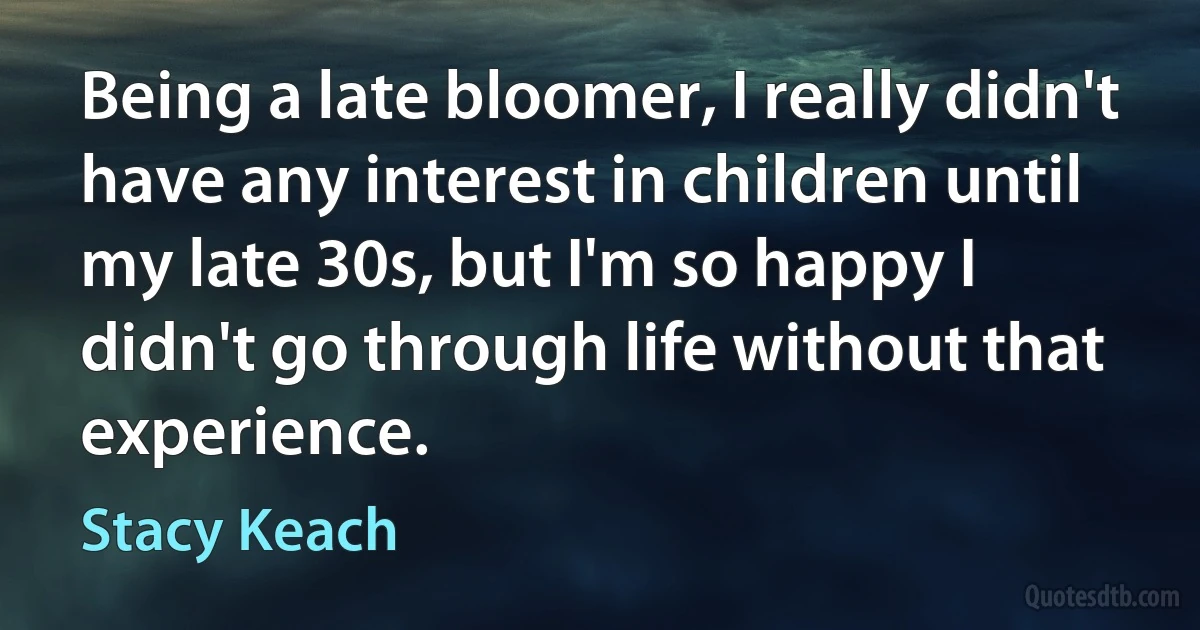 Being a late bloomer, I really didn't have any interest in children until my late 30s, but I'm so happy I didn't go through life without that experience. (Stacy Keach)