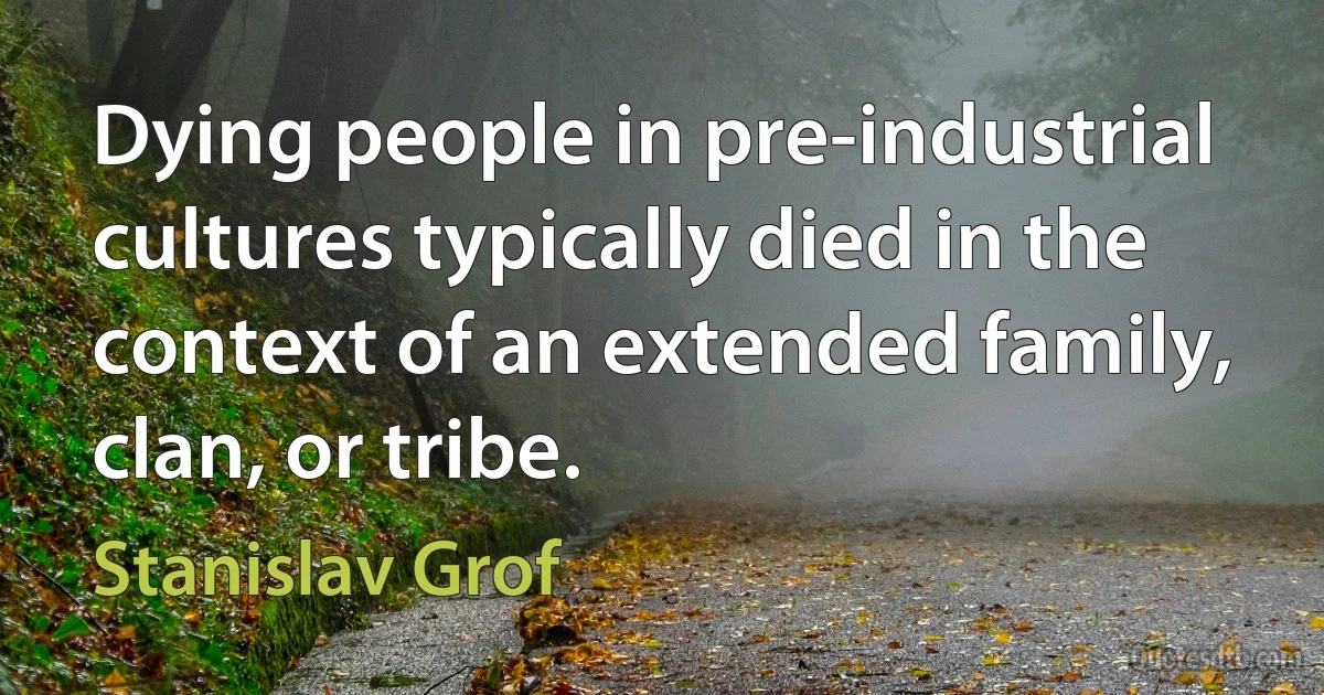 Dying people in pre-industrial cultures typically died in the context of an extended family, clan, or tribe. (Stanislav Grof)