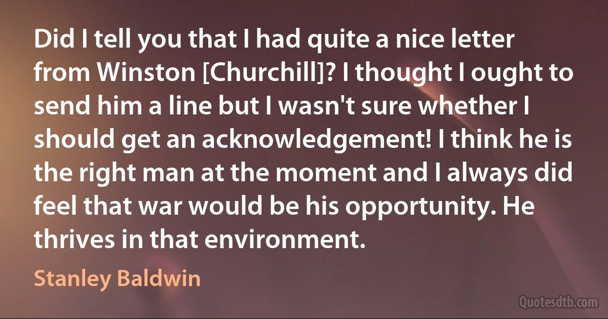 Did I tell you that I had quite a nice letter from Winston [Churchill]? I thought I ought to send him a line but I wasn't sure whether I should get an acknowledgement! I think he is the right man at the moment and I always did feel that war would be his opportunity. He thrives in that environment. (Stanley Baldwin)