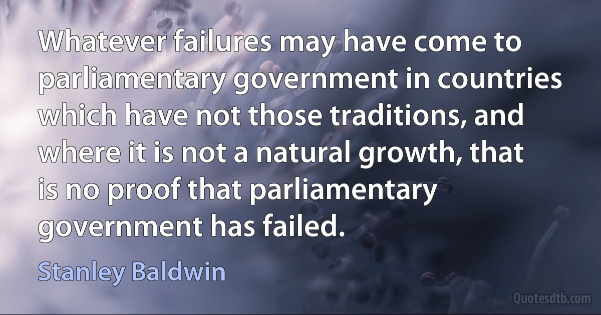 Whatever failures may have come to parliamentary government in countries which have not those traditions, and where it is not a natural growth, that is no proof that parliamentary government has failed. (Stanley Baldwin)