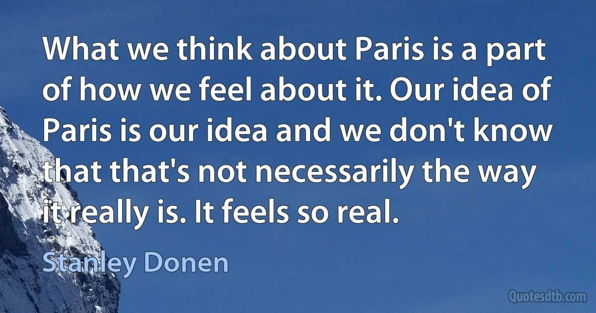 What we think about Paris is a part of how we feel about it. Our idea of Paris is our idea and we don't know that that's not necessarily the way it really is. It feels so real. (Stanley Donen)