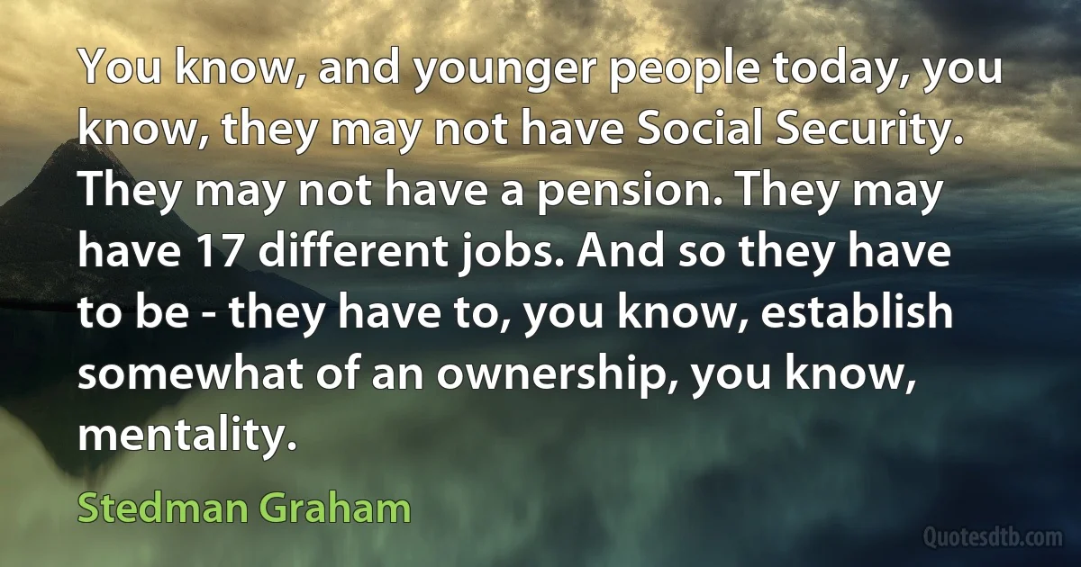 You know, and younger people today, you know, they may not have Social Security. They may not have a pension. They may have 17 different jobs. And so they have to be - they have to, you know, establish somewhat of an ownership, you know, mentality. (Stedman Graham)