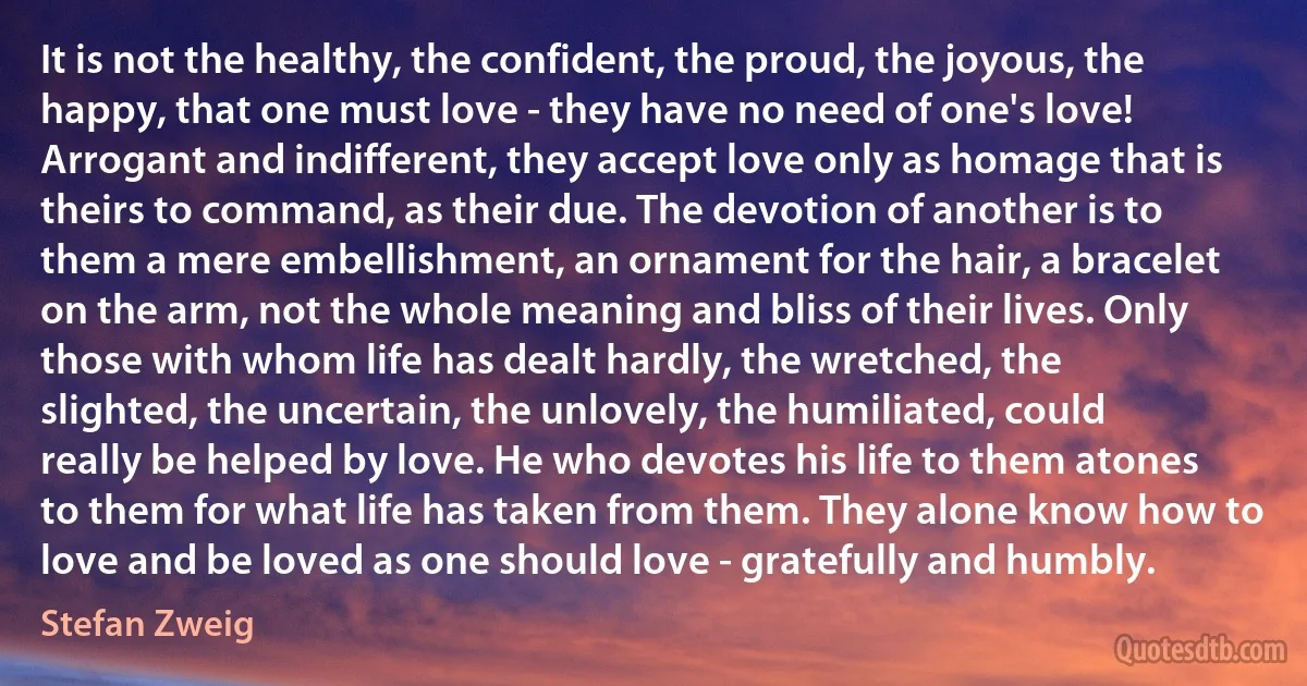 It is not the healthy, the confident, the proud, the joyous, the happy, that one must love - they have no need of one's love! Arrogant and indifferent, they accept love only as homage that is theirs to command, as their due. The devotion of another is to them a mere embellishment, an ornament for the hair, a bracelet on the arm, not the whole meaning and bliss of their lives. Only those with whom life has dealt hardly, the wretched, the slighted, the uncertain, the unlovely, the humiliated, could really be helped by love. He who devotes his life to them atones to them for what life has taken from them. They alone know how to love and be loved as one should love - gratefully and humbly. (Stefan Zweig)