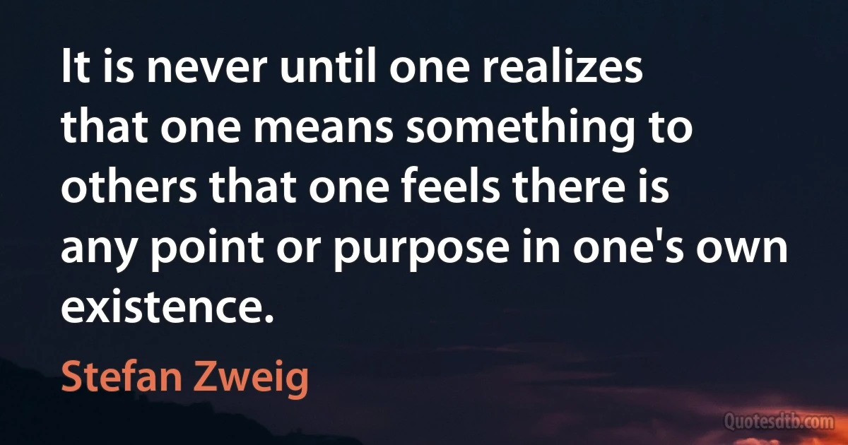 It is never until one realizes that one means something to others that one feels there is any point or purpose in one's own existence. (Stefan Zweig)