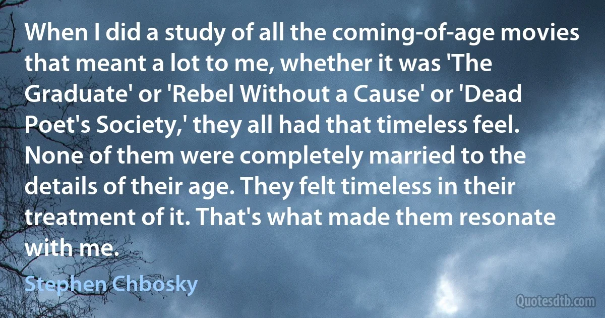 When I did a study of all the coming-of-age movies that meant a lot to me, whether it was 'The Graduate' or 'Rebel Without a Cause' or 'Dead Poet's Society,' they all had that timeless feel. None of them were completely married to the details of their age. They felt timeless in their treatment of it. That's what made them resonate with me. (Stephen Chbosky)