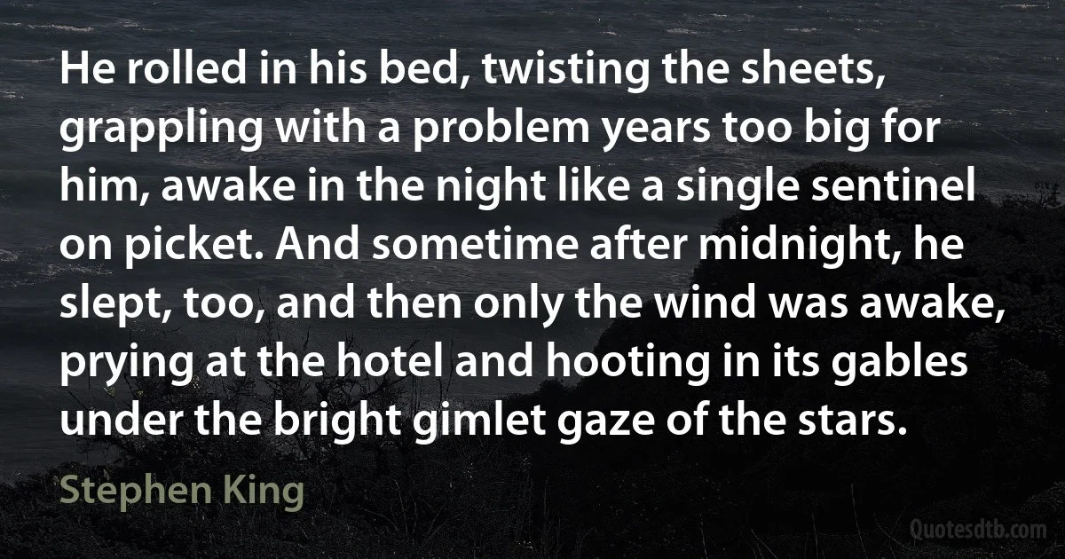 He rolled in his bed, twisting the sheets, grappling with a problem years too big for him, awake in the night like a single sentinel on picket. And sometime after midnight, he slept, too, and then only the wind was awake, prying at the hotel and hooting in its gables under the bright gimlet gaze of the stars. (Stephen King)