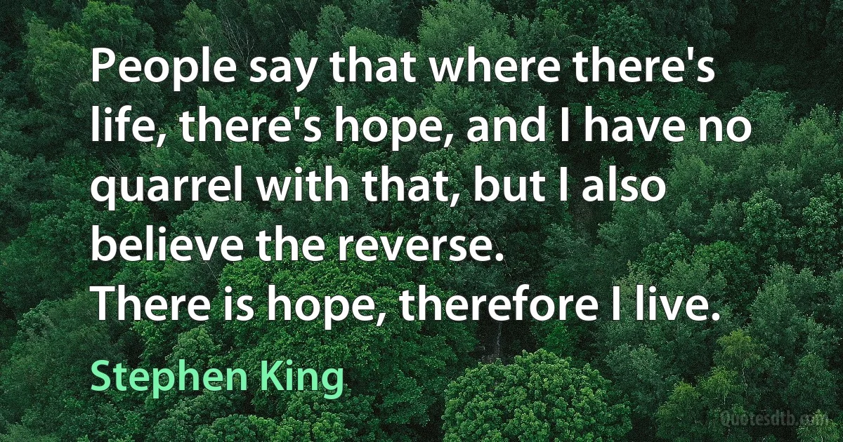 People say that where there's life, there's hope, and I have no quarrel with that, but I also believe the reverse.
There is hope, therefore I live. (Stephen King)