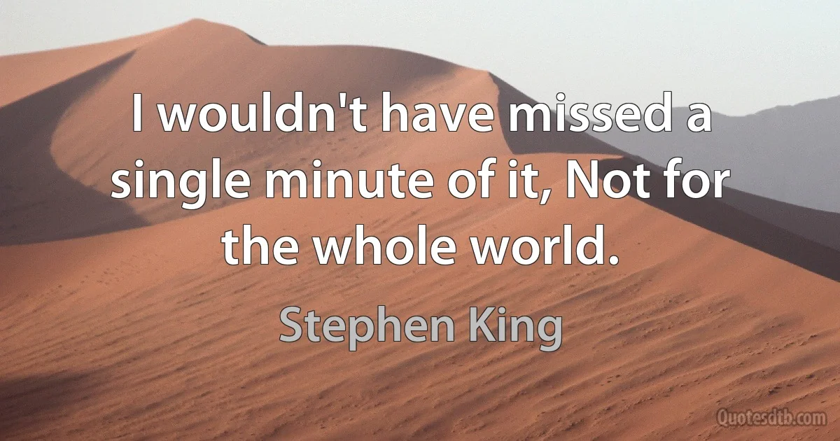 I wouldn't have missed a single minute of it, Not for the whole world. (Stephen King)