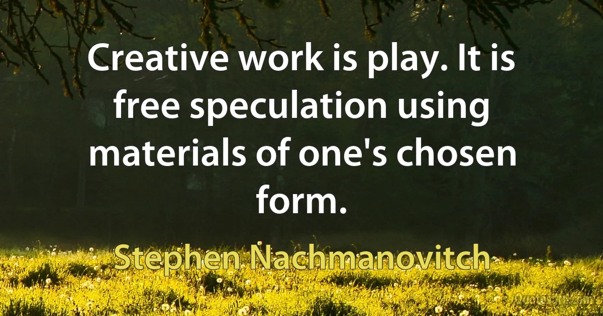 Creative work is play. It is free speculation using materials of one's chosen form. (Stephen Nachmanovitch)