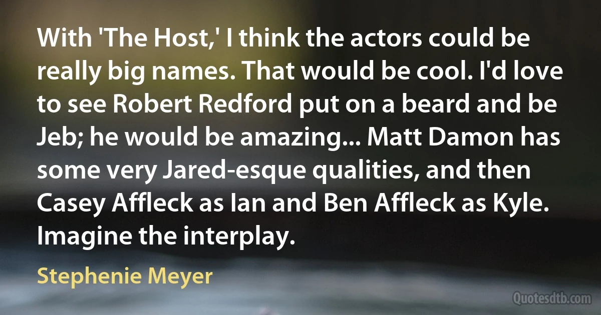 With 'The Host,' I think the actors could be really big names. That would be cool. I'd love to see Robert Redford put on a beard and be Jeb; he would be amazing... Matt Damon has some very Jared-esque qualities, and then Casey Affleck as Ian and Ben Affleck as Kyle. Imagine the interplay. (Stephenie Meyer)