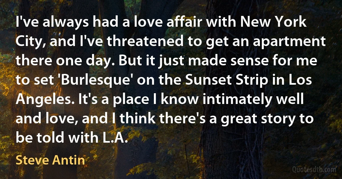 I've always had a love affair with New York City, and I've threatened to get an apartment there one day. But it just made sense for me to set 'Burlesque' on the Sunset Strip in Los Angeles. It's a place I know intimately well and love, and I think there's a great story to be told with L.A. (Steve Antin)