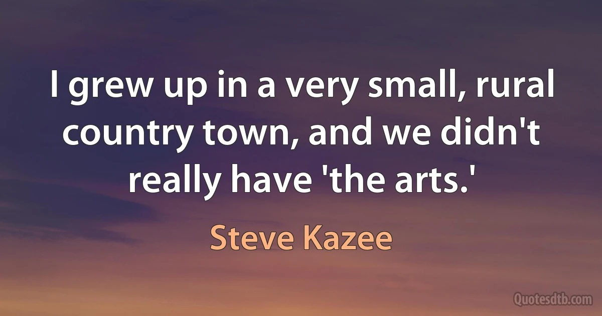 I grew up in a very small, rural country town, and we didn't really have 'the arts.' (Steve Kazee)