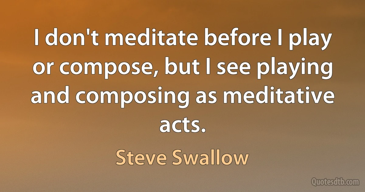 I don't meditate before I play or compose, but I see playing and composing as meditative acts. (Steve Swallow)