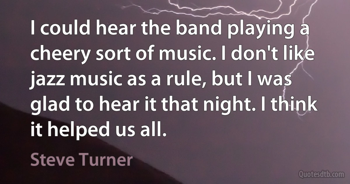 I could hear the band playing a cheery sort of music. I don't like jazz music as a rule, but I was glad to hear it that night. I think it helped us all. (Steve Turner)