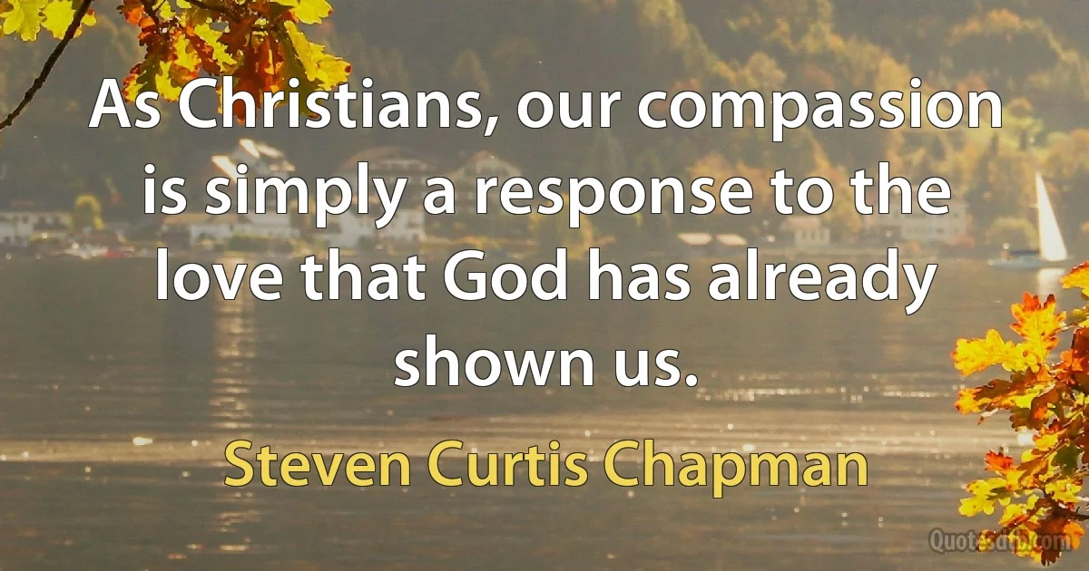 As Christians, our compassion is simply a response to the love that God has already shown us. (Steven Curtis Chapman)