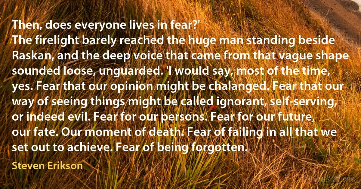 Then, does everyone lives in fear?'
The firelight barely reached the huge man standing beside Raskan, and the deep voice that came from that vague shape sounded loose, unguarded. 'I would say, most of the time, yes. Fear that our opinion might be chalanged. Fear that our way of seeing things might be called ignorant, self-serving, or indeed evil. Fear for our persons. Fear for our future, our fate. Our moment of death. Fear of failing in all that we set out to achieve. Fear of being forgotten. (Steven Erikson)