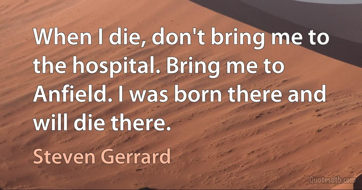 When I die, don't bring me to the hospital. Bring me to Anfield. I was born there and will die there. (Steven Gerrard)