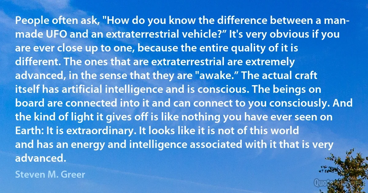 People often ask, "How do you know the difference between a man- made UFO and an extraterrestrial vehicle?” It's very obvious if you are ever close up to one, because the entire quality of it is different. The ones that are extraterrestrial are extremely advanced, in the sense that they are "awake.” The actual craft itself has artificial intelligence and is conscious. The beings on board are connected into it and can connect to you consciously. And the kind of light it gives off is like nothing you have ever seen on Earth: It is extraordinary. It looks like it is not of this world and has an energy and intelligence associated with it that is very advanced. (Steven M. Greer)