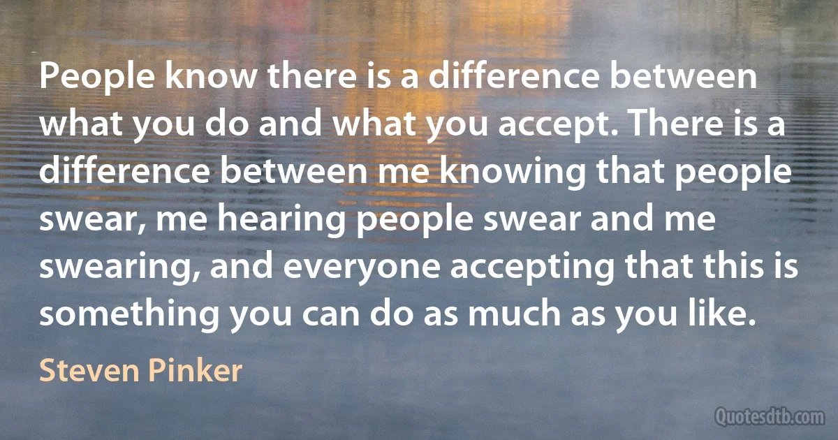 People know there is a difference between what you do and what you accept. There is a difference between me knowing that people swear, me hearing people swear and me swearing, and everyone accepting that this is something you can do as much as you like. (Steven Pinker)