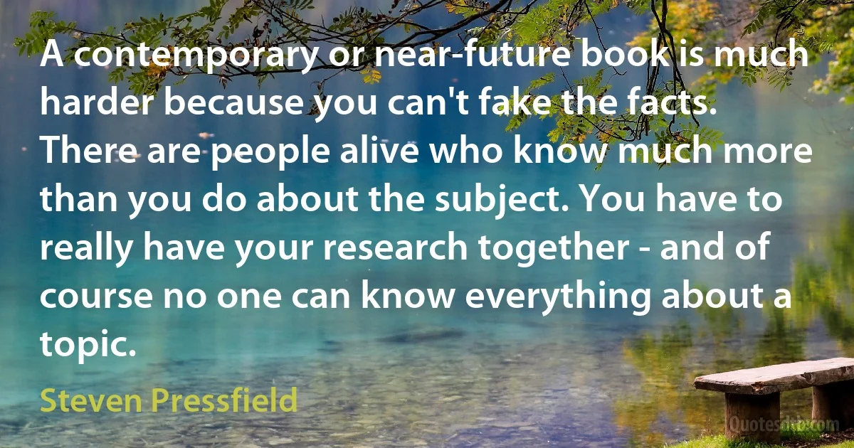 A contemporary or near-future book is much harder because you can't fake the facts. There are people alive who know much more than you do about the subject. You have to really have your research together - and of course no one can know everything about a topic. (Steven Pressfield)