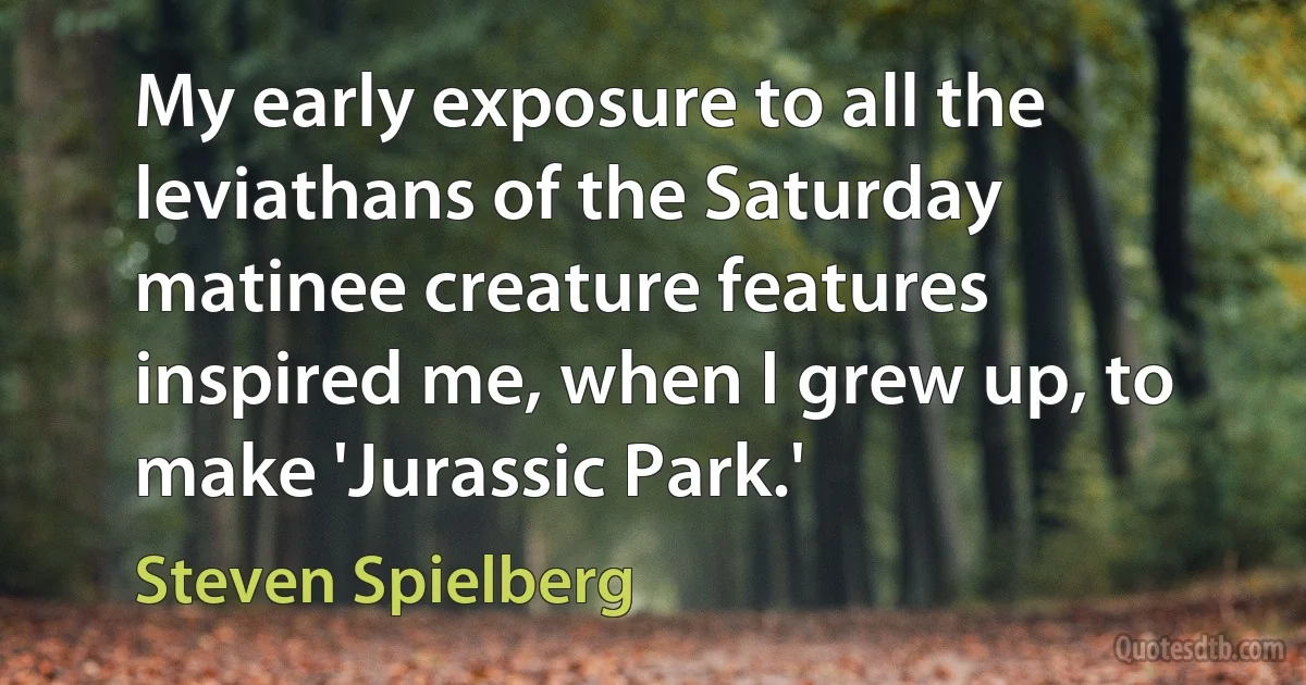 My early exposure to all the leviathans of the Saturday matinee creature features inspired me, when I grew up, to make 'Jurassic Park.' (Steven Spielberg)