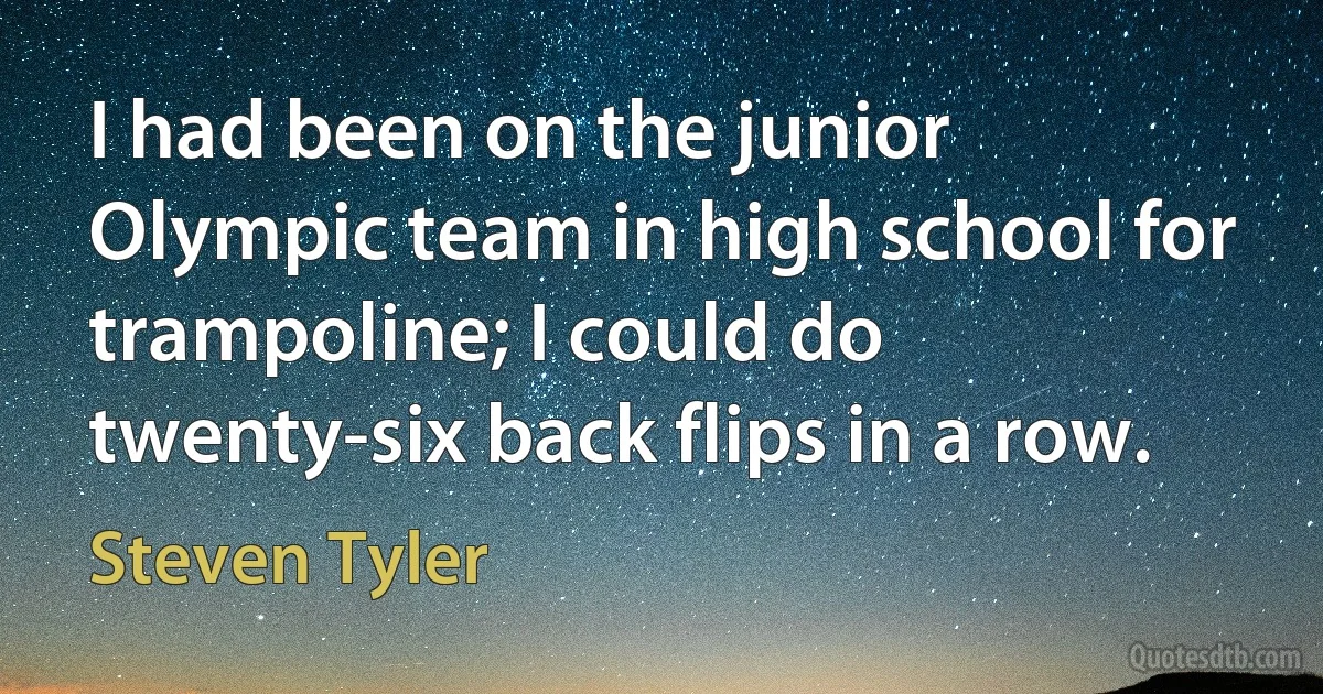 I had been on the junior Olympic team in high school for trampoline; I could do twenty-six back flips in a row. (Steven Tyler)