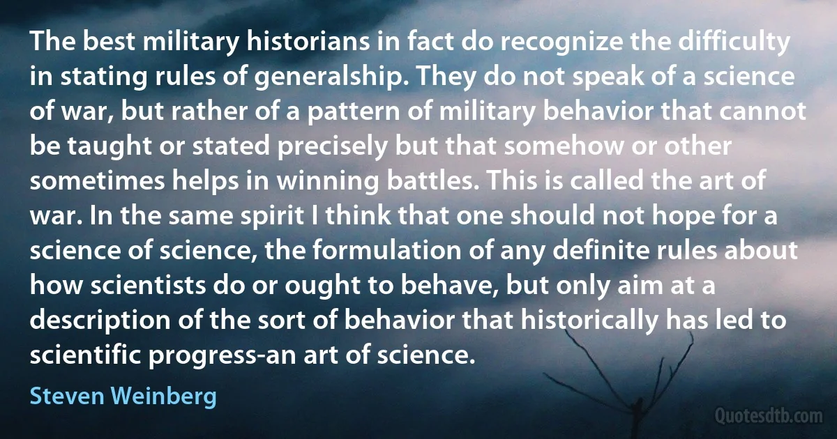 The best military historians in fact do recognize the difficulty in stating rules of generalship. They do not speak of a science of war, but rather of a pattern of military behavior that cannot be taught or stated precisely but that somehow or other sometimes helps in winning battles. This is called the art of war. In the same spirit I think that one should not hope for a science of science, the formulation of any definite rules about how scientists do or ought to behave, but only aim at a description of the sort of behavior that historically has led to scientific progress-an art of science. (Steven Weinberg)