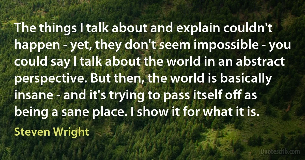 The things I talk about and explain couldn't happen - yet, they don't seem impossible - you could say I talk about the world in an abstract perspective. But then, the world is basically insane - and it's trying to pass itself off as being a sane place. I show it for what it is. (Steven Wright)