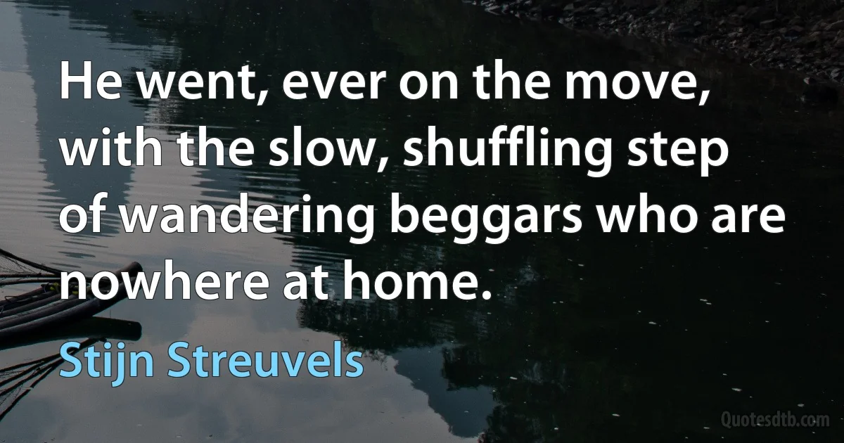 He went, ever on the move, with the slow, shuffling step of wandering beggars who are nowhere at home. (Stijn Streuvels)