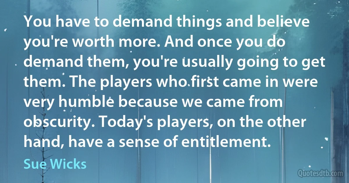 You have to demand things and believe you're worth more. And once you do demand them, you're usually going to get them. The players who first came in were very humble because we came from obscurity. Today's players, on the other hand, have a sense of entitlement. (Sue Wicks)