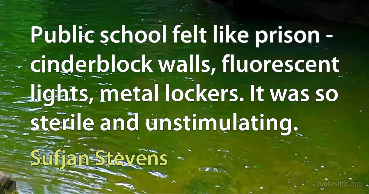 Public school felt like prison - cinderblock walls, fluorescent lights, metal lockers. It was so sterile and unstimulating. (Sufjan Stevens)