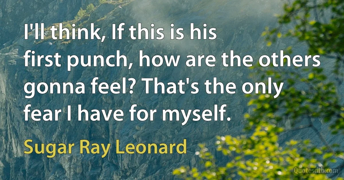 I'll think, If this is his first punch, how are the others gonna feel? That's the only fear I have for myself. (Sugar Ray Leonard)