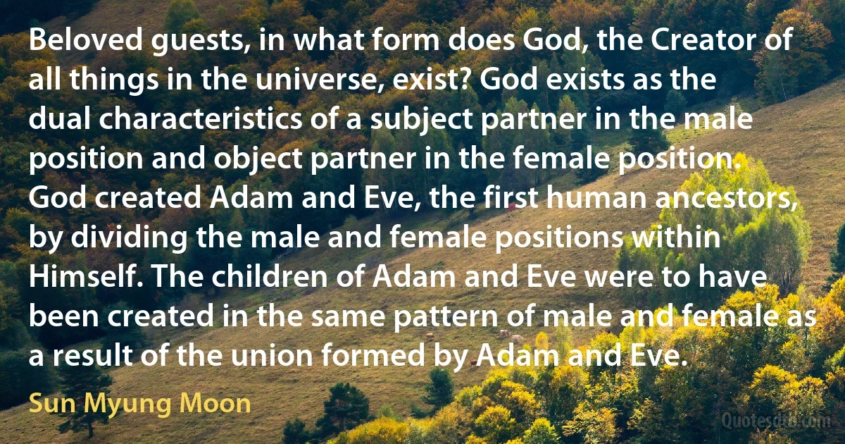 Beloved guests, in what form does God, the Creator of all things in the universe, exist? God exists as the dual characteristics of a subject partner in the male position and object partner in the female position. God created Adam and Eve, the first human ancestors, by dividing the male and female positions within Himself. The children of Adam and Eve were to have been created in the same pattern of male and female as a result of the union formed by Adam and Eve. (Sun Myung Moon)